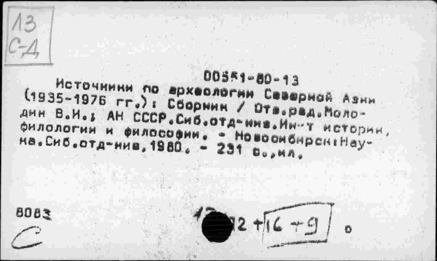 ﻿7з
М
ooäM-eo-13
Источники по археологии Северной Азин (.1935-197Б гг.) і Сборник / ÛTa, рад „ Но лодки В.И.» АН СССР«Сиб«ОТД*ино,Ин-т историк, филологии и философии« • Новосибирск!Наука .Си б«отд-иив,1980 * * 231 Си«нл,
SO 82